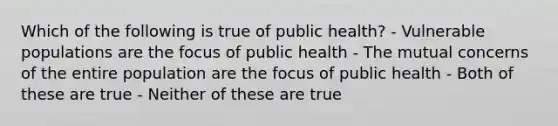 Which of the following is true of public health? - Vulnerable populations are the focus of public health - The mutual concerns of the entire population are the focus of public health - Both of these are true - Neither of these are true