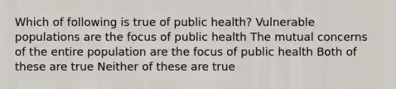 Which of following is true of public health? Vulnerable populations are the focus of public health The mutual concerns of the entire population are the focus of public health Both of these are true Neither of these are true