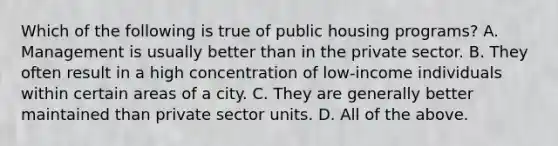 Which of the following is true of public housing programs? A. Management is usually better than in the private sector. B. They often result in a high concentration of low-income individuals within certain areas of a city. C. They are generally better maintained than private sector units. D. All of the above.