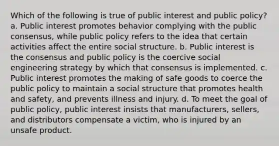 Which of the following is true of public interest and public policy? a. Public interest promotes behavior complying with the public consensus, while public policy refers to the idea that certain activities affect the entire social structure. b. Public interest is the consensus and public policy is the coercive social engineering strategy by which that consensus is implemented. c. Public interest promotes the making of safe goods to coerce the public policy to maintain a social structure that promotes health and safety, and prevents illness and injury. d. To meet the goal of public policy, public interest insists that manufacturers, sellers, and distributors compensate a victim, who is injured by an unsafe product.