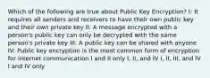 Which of the following are true about Public Key Encryption? I: It requires all senders and receivers to have their own public key and their own private key II: A message encrypted with a person's public key can only be decrypted with the same person's private key III: A public key can be shared with anyone IV: Public key encryption is the most common form of encryption for internet communication I and II only I, II, and IV I, II, III, and IV I and IV only