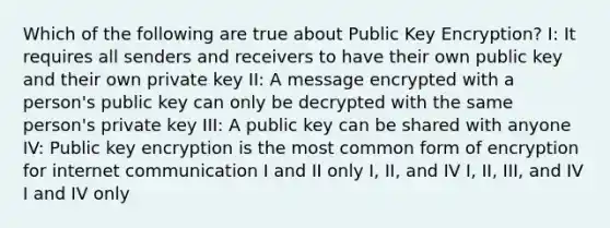 Which of the following are true about Public Key Encryption? I: It requires all senders and receivers to have their own public key and their own private key II: A message encrypted with a person's public key can only be decrypted with the same person's private key III: A public key can be shared with anyone IV: Public key encryption is the most common form of encryption for internet communication I and II only I, II, and IV I, II, III, and IV I and IV only