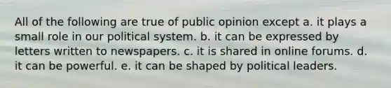 All of the following are true of public opinion except a. it plays a small role in our political system. b. it can be expressed by letters written to newspapers. c. it is shared in online forums. d. it can be powerful. e. it can be shaped by political leaders.