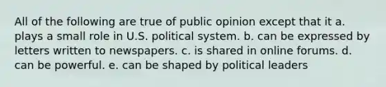 All of the following are true of public opinion except that it a. plays a small role in U.S. political system. b. can be expressed by letters written to newspapers. c. is shared in online forums. d. can be powerful. e. can be shaped by political leaders