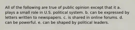 All of the following are true of public opinion except that it a. plays a small role in U.S. political system. b. can be expressed by letters written to newspapers. c. is shared in online forums. d. can be powerful. e. can be shaped by political leaders.