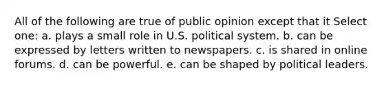 All of the following are true of public opinion except that it Select one: a. plays a small role in U.S. political system. b. can be expressed by letters written to newspapers. c. is shared in online forums. d. can be powerful. e. can be shaped by political leaders.