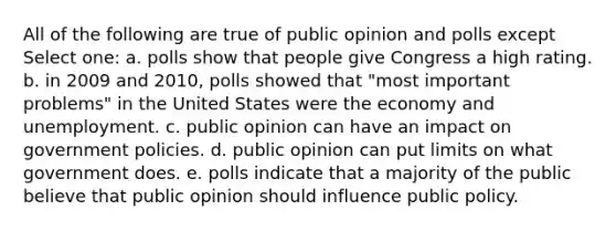 All of the following are true of public opinion and polls except Select one: a. polls show that people give Congress a high rating. b. in 2009 and 2010, polls showed that "most important problems" in the United States were the economy and unemployment. c. public opinion can have an impact on government policies. d. public opinion can put limits on what government does. e. polls indicate that a majority of the public believe that public opinion should influence public policy.