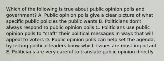 Which of the following is true about public opinion polls and government? A. Public opinion polls give a clear picture of what specific public policies the public wants B. Politicians don't always respond to public opinion polls C. Politicians use public opinion polls to "craft" their political messages in ways that will appeal to voters D. Public opinion polls can help set the agenda, by letting political leaders know which issues are most important E. Politicians are very careful to translate public opinion directly