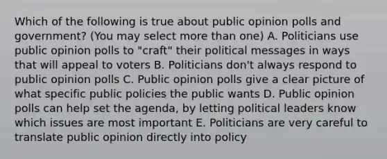 Which of the following is true about public opinion polls and government? (You may select more than one) A. Politicians use public opinion polls to "craft" their political messages in ways that will appeal to voters B. Politicians don't always respond to public opinion polls C. Public opinion polls give a clear picture of what specific public policies the public wants D. Public opinion polls can help set the agenda, by letting political leaders know which issues are most important E. Politicians are very careful to translate public opinion directly into policy