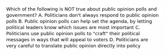 Which of the following is NOT true about public opinion polls and government? A. Politicians don't always respond to public opinion polls B. Public opinion polls can help set the agenda, by letting political leaders know which issues are most important C. Politicians use public opinion polls to "craft" their political messages in ways that will appeal to voters D. Politicians are very careful to translate public opinion directly into policy