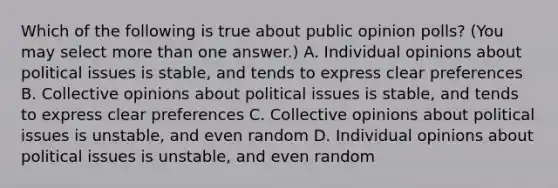 Which of the following is true about public opinion polls? (You may select more than one answer.) A. Individual opinions about political issues is stable, and tends to express clear preferences B. Collective opinions about political issues is stable, and tends to express clear preferences C. Collective opinions about political issues is unstable, and even random D. Individual opinions about political issues is unstable, and even random