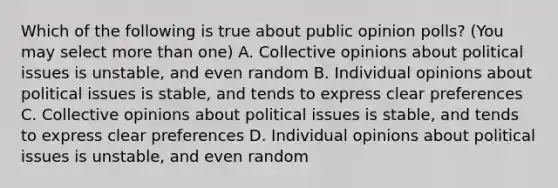 Which of the following is true about public opinion polls? (You may select more than one) A. Collective opinions about political issues is unstable, and even random B. Individual opinions about political issues is stable, and tends to express clear preferences C. Collective opinions about political issues is stable, and tends to express clear preferences D. Individual opinions about political issues is unstable, and even random