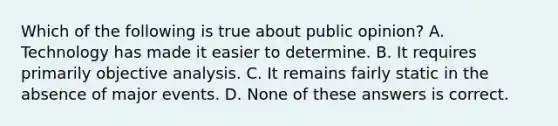 Which of the following is true about public opinion? A. Technology has made it easier to determine. B. It requires primarily objective analysis. C. It remains fairly static in the absence of major events. D. None of these answers is correct.