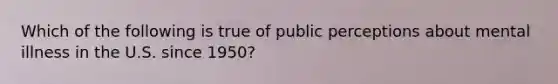 Which of the following is true of public perceptions about mental illness in the U.S. since 1950?