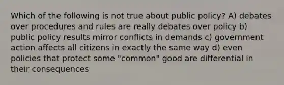 Which of the following is not true about public policy? A) debates over procedures and rules are really debates over policy b) public policy results mirror conflicts in demands c) government action affects all citizens in exactly the same way d) even policies that protect some "common" good are differential in their consequences