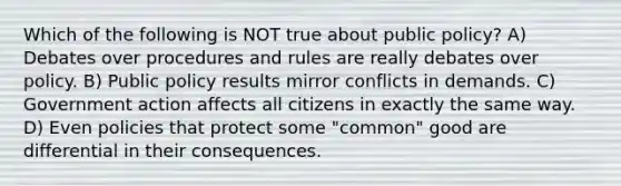 Which of the following is NOT true about public policy? A) Debates over procedures and rules are really debates over policy. B) Public policy results mirror conflicts in demands. C) Government action affects all citizens in exactly the same way. D) Even policies that protect some "common" good are differential in their consequences.