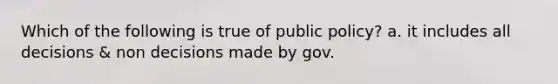 Which of the following is true of public policy? a. it includes all decisions & non decisions made by gov.