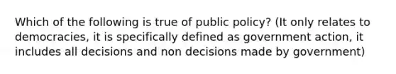 Which of the following is true of public policy? (It only relates to democracies, it is specifically defined as government action, it includes all decisions and non decisions made by government)