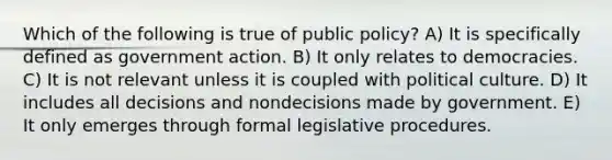 Which of the following is true of public policy? A) It is specifically defined as government action. B) It only relates to democracies. C) It is not relevant unless it is coupled with political culture. D) It includes all decisions and nondecisions made by government. E) It only emerges through formal legislative procedures.