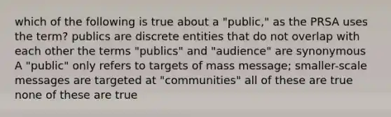 which of the following is true about a "public," as the PRSA uses the term? publics are discrete entities that do not overlap with each other the terms "publics" and "audience" are synonymous A "public" only refers to targets of mass message; smaller-scale messages are targeted at "communities" all of these are true none of these are true