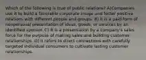 Which of the following is true of public relations? A)Companies use it to build a favorable corporate image and foster positive relations with different people and groups. B) It is a paid form of nonpersonal presentation of ideas, goods, or services by an identified sponsor. C) It is a presentation by a company's sales force for the purpose of making sales and building customer relationships. D) It refers to direct connections with carefully targeted individual consumers to cultivate lasting customer relationships.