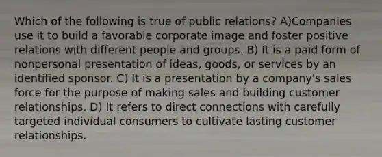 Which of the following is true of public relations? A)Companies use it to build a favorable corporate image and foster positive relations with different people and groups. B) It is a paid form of nonpersonal presentation of ideas, goods, or services by an identified sponsor. C) It is a presentation by a company's sales force for the purpose of making sales and building customer relationships. D) It refers to direct connections with carefully targeted individual consumers to cultivate lasting customer relationships.