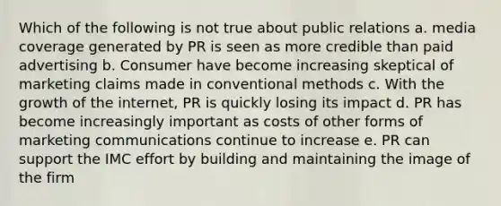 Which of the following is not true about public relations a. media coverage generated by PR is seen as more credible than paid advertising b. Consumer have become increasing skeptical of marketing claims made in conventional methods c. With the growth of the internet, PR is quickly losing its impact d. PR has become increasingly important as costs of other forms of marketing communications continue to increase e. PR can support the IMC effort by building and maintaining the image of the firm