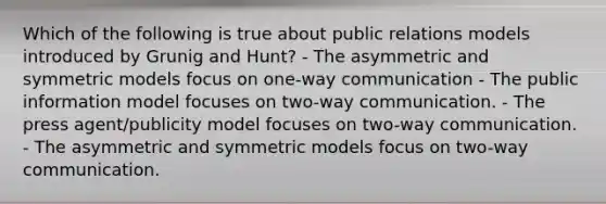 Which of the following is true about public relations models introduced by Grunig and Hunt? - The asymmetric and symmetric models focus on one-way communication - The public information model focuses on two-way communication. - The press agent/publicity model focuses on two-way communication. - The asymmetric and symmetric models focus on two-way communication.