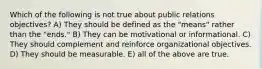 Which of the following is not true about public relations objectives? A) They should be defined as the "means" rather than the "ends." B) They can be motivational or informational. C) They should complement and reinforce organizational objectives. D) They should be measurable. E) all of the above are true.