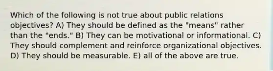 Which of the following is not true about public relations objectives? A) They should be defined as the "means" rather than the "ends." B) They can be motivational or informational. C) They should complement and reinforce organizational objectives. D) They should be measurable. E) all of the above are true.