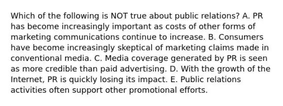 Which of the following is NOT true about public relations? A. PR has become increasingly important as costs of other forms of marketing communications continue to increase. B. Consumers have become increasingly skeptical of marketing claims made in conventional media. C. Media coverage generated by PR is seen as more credible than paid advertising. D. With the growth of the Internet, PR is quickly losing its impact. E. Public relations activities often support other promotional efforts.