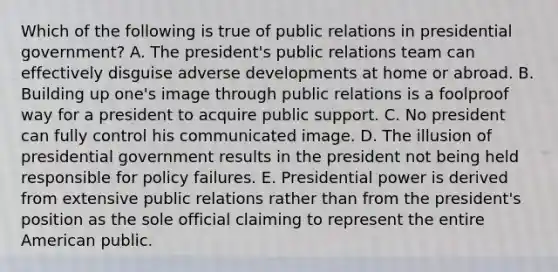 Which of the following is true of public relations in presidential government? A. The president's public relations team can effectively disguise adverse developments at home or abroad. B. Building up one's image through public relations is a foolproof way for a president to acquire public support. C. No president can fully control his communicated image. D. The illusion of presidential government results in the president not being held responsible for policy failures. E. Presidential power is derived from extensive public relations rather than from the president's position as the sole official claiming to represent the entire American public.