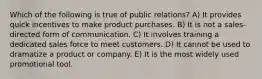 Which of the following is true of public relations? A) It provides quick incentives to make product purchases. B) It is not a sales-directed form of communication. C) It involves training a dedicated sales force to meet customers. D) It cannot be used to dramatize a product or company. E) It is the most widely used promotional tool.