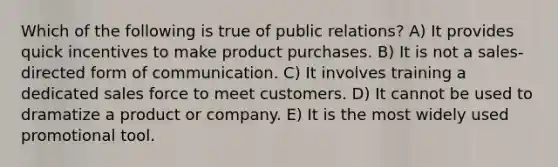 Which of the following is true of public relations? A) It provides quick incentives to make product purchases. B) It is not a sales-directed form of communication. C) It involves training a dedicated sales force to meet customers. D) It cannot be used to dramatize a product or company. E) It is the most widely used promotional tool.