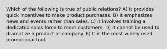 Which of the following is true of public relations? A) It provides quick incentives to make product purchases. B) It emphasizes news and events rather than sales. C) It involves training a dedicated sales force to meet customers. D) It cannot be used to dramatize a product or company. E) It is the most widely used promotional tool.