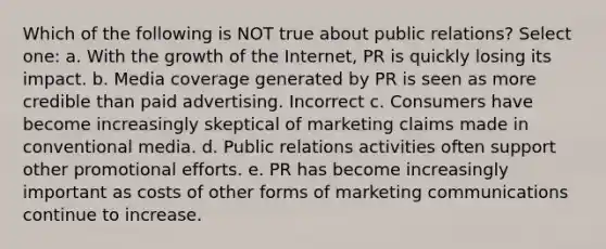 Which of the following is NOT true about public relations? Select one: a. With the growth of the Internet, PR is quickly losing its impact. b. Media coverage generated by PR is seen as more credible than paid advertising. Incorrect c. Consumers have become increasingly skeptical of marketing claims made in conventional media. d. Public relations activities often support other promotional efforts. e. PR has become increasingly important as costs of other forms of marketing communications continue to increase.