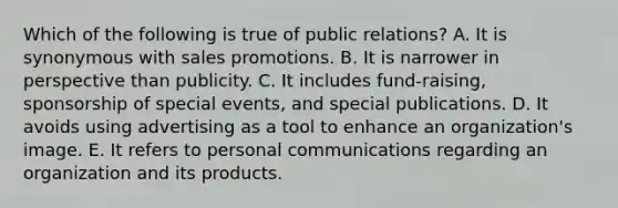 Which of the following is true of public relations? A. It is synonymous with sales promotions. B. It is narrower in perspective than publicity. C. It includes fund-raising, sponsorship of special events, and special publications. D. It avoids using advertising as a tool to enhance an organization's image. E. It refers to personal communications regarding an organization and its products.