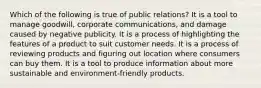 Which of the following is true of public relations? It is a tool to manage goodwill, corporate communications, and damage caused by negative publicity. It is a process of highlighting the features of a product to suit customer needs. It is a process of reviewing products and figuring out location where consumers can buy them. It is a tool to produce information about more sustainable and environment-friendly products.