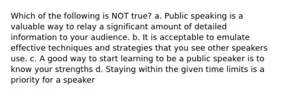 Which of the following is NOT true? a. Public speaking is a valuable way to relay a significant amount of detailed information to your audience. b. It is acceptable to emulate effective techniques and strategies that you see other speakers use. c. A good way to start learning to be a public speaker is to know your strengths d. Staying within the given time limits is a priority for a speaker