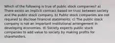 Which of the following is true of public stock companies? a) There exists an implicit contract based on trust between society and the public stock company. b) Public stock companies are not required to disclose financial statements. c) The public stock company is not an important institutional arrangement in developing economies. d) Society expects public stock companies to add value to society by making profits for shareholders.