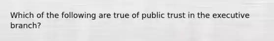 Which of the following are true of public trust in the executive branch?