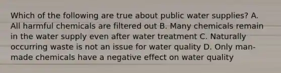 Which of the following are true about public water supplies? A. All harmful chemicals are filtered out B. Many chemicals remain in the water supply even after water treatment C. Naturally occurring waste is not an issue for water quality D. Only man-made chemicals have a negative effect on water quality