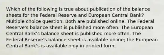 Which of the following is true about publication of the balance sheets for the Federal Reserve and European Central Bank? Multiple choice question. Both are published online. The Federal Reserve's balance sheet is published more often. The European Central Bank's balance sheet is published more often. The Federal Reserve's balance sheet is available online; the European Central Bank's is available only in printed form.