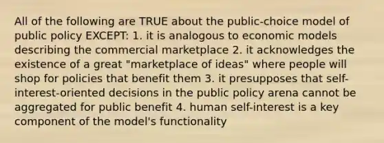 All of the following are TRUE about the public-choice model of public policy EXCEPT: 1. it is analogous to economic models describing the commercial marketplace 2. it acknowledges the existence of a great "marketplace of ideas" where people will shop for policies that benefit them 3. it presupposes that self-interest-oriented decisions in the public policy arena cannot be aggregated for public benefit 4. human self-interest is a key component of the model's functionality