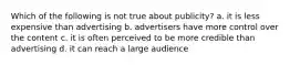 Which of the following is not true about publicity? a. it is less expensive than advertising b. advertisers have more control over the content c. it is often perceived to be more credible than advertising d. it can reach a large audience