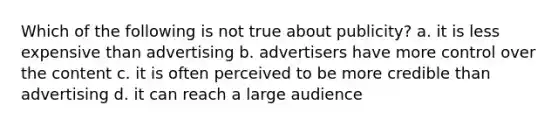 Which of the following is not true about publicity? a. it is less expensive than advertising b. advertisers have more control over the content c. it is often perceived to be more credible than advertising d. it can reach a large audience