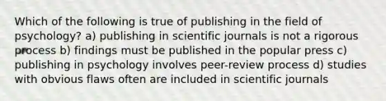 Which of the following is true of publishing in the field of psychology? a) publishing in scientific journals is not a rigorous process b) findings must be published in the popular press c) publishing in psychology involves peer-review process d) studies with obvious flaws often are included in scientific journals