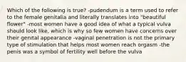 Which of the following is true? -pudendum is a term used to refer to the female genitalia and literally translates into "beautiful flower" -most women have a good idea of what a typical vulva should look like, which is why so few women have concerns over their genital appearance -vaginal penetration is not the primary type of stimulation that helps most women reach orgasm -the penis was a symbol of fertility well before the vulva