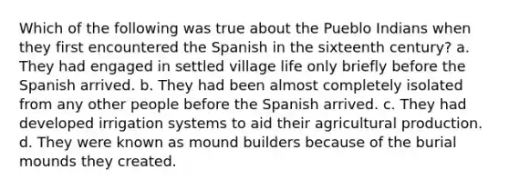 Which of the following was true about the Pueblo Indians when they first encountered the Spanish in the sixteenth century? a. They had engaged in settled village life only briefly before the Spanish arrived. b. They had been almost completely isolated from any other people before the Spanish arrived. c. They had developed irrigation systems to aid their agricultural production. d. They were known as mound builders because of the burial mounds they created.