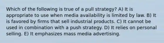 Which of the following is true of a pull strategy? A) It is appropriate to use when media availability is limited by law. B) It is favored by firms that sell industrial products. C) It cannot be used in combination with a push strategy. D) It relies on personal selling. E) It emphasizes mass media advertising.